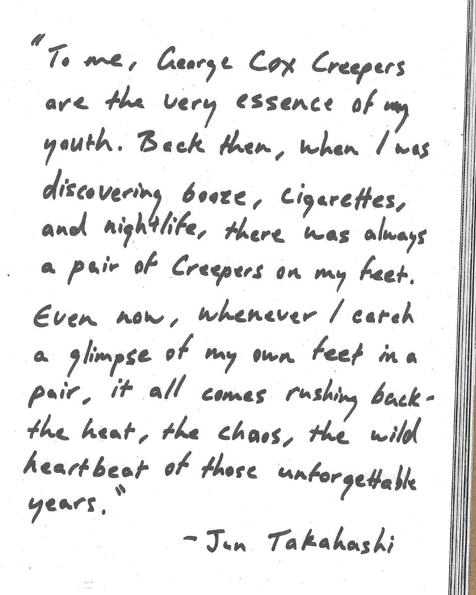 "To me, George Cox Creepers are the very essence of my youth. when I was discovering booze, cigarettes, and nightlife, there was always a pair of Creepers on my feet. Even now, whenever I catch a glimpse of my own feet in a pair, it all comes rushing back - the heat, the chaos, the wild heartbeat of those unforgettable years." - Jun Takahashi
